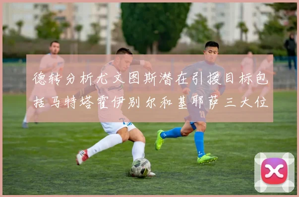 德转分析尤文图斯潜在引援目标包括马特塔霍伊别尔和基耶萨三大位置补强方案