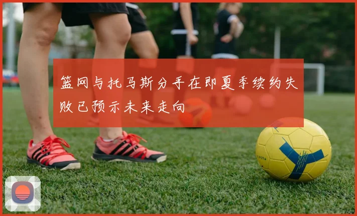 篮网与托马斯分手在即夏季续约失败已预示未来走向