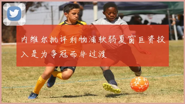 内维尔批评利物浦软弱夏窗巨资投入是为争冠而非过渡