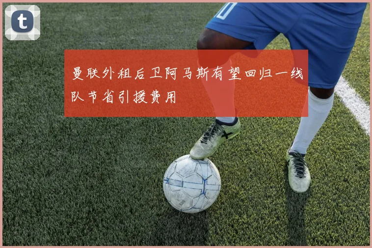 曼联外租后卫阿马斯有望回归一线队节省引援费用