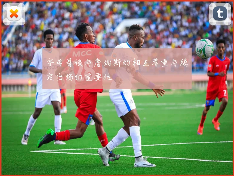字母哥谈与詹姆斯的相互尊重与稳定出场的重要性
