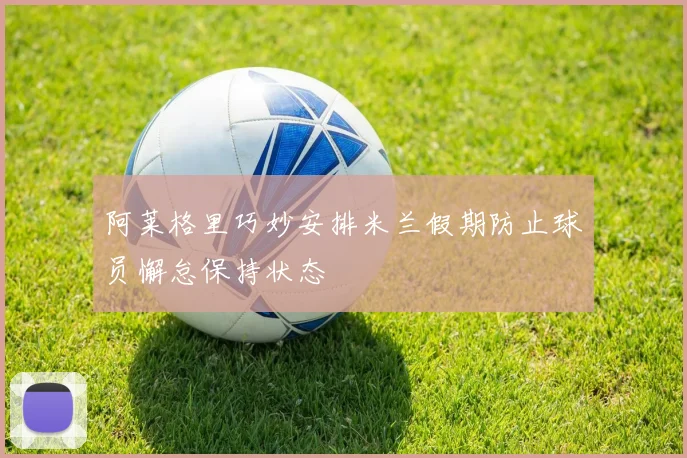 阿莱格里巧妙安排米兰假期防止球员懈怠保持状态
