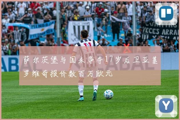萨尔茨堡与国米争夺17岁后卫亚基罗维奇报价数百万欧元