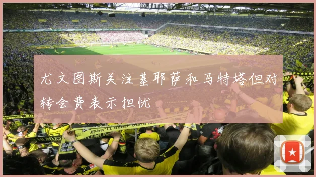 尤文图斯关注基耶萨和马特塔但对转会费表示担忧