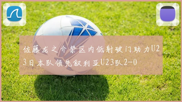 佐藤龙之介禁区内低射破门助力U23日本队领先叙利亚U23队2-0