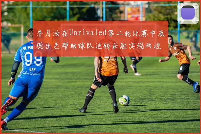 李月汝在Unrivaled第二轮比赛中表现出色帮助球队逆转获胜实现两连胜