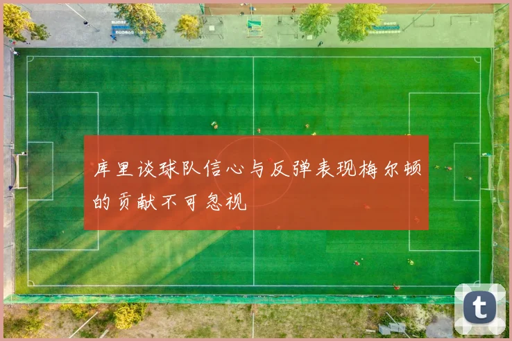 库里谈球队信心与反弹表现梅尔顿的贡献不可忽视