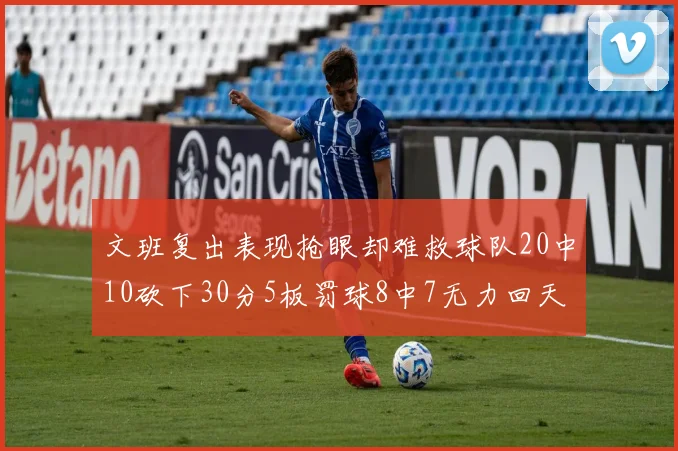 文班复出表现抢眼却难救球队20中10砍下30分5板罚球8中7无力回天